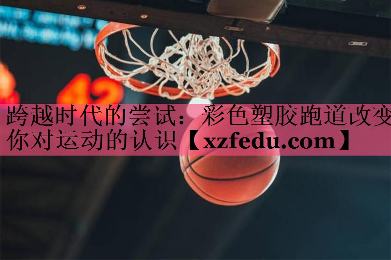 跨越时代的尝试：彩色塑胶跑道改变你对运动的认识