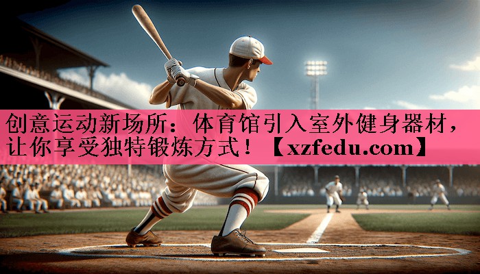 创意运动新场所：体育馆引入室外健身器材，让你享受独特锻炼方式！