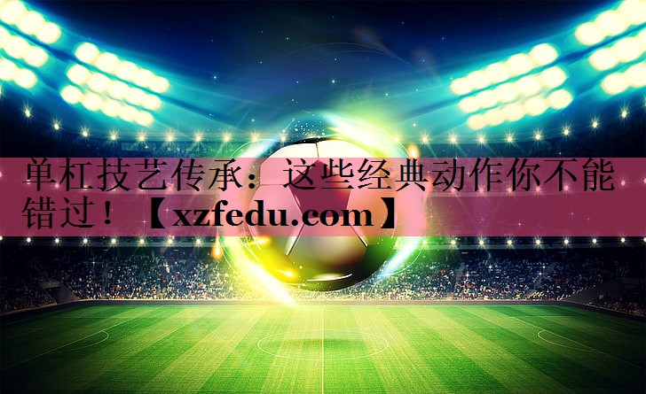单杠技艺传承：这些经典动作你不能错过！