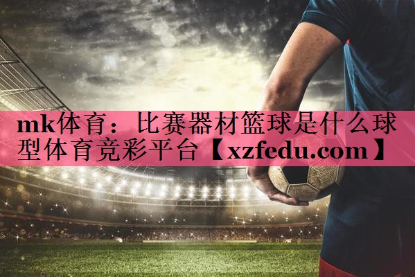 mk体育：比赛器材篮球是什么球型体育竞彩平台