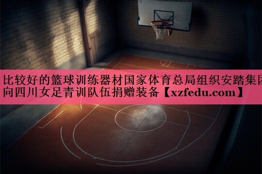 比较好的篮球训练器材国家体育总局组织安踏集团向四川女足青训队伍捐赠装备