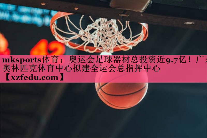 mksports体育：奥运会足球器材总投资近9.7亿！广东奥林匹克体育中心拟建全运会总指挥中心