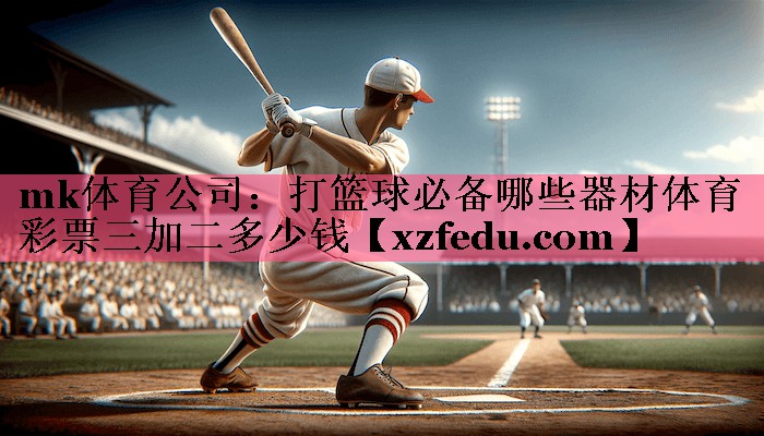 mk体育公司：打篮球必备哪些器材体育彩票三加二多少钱