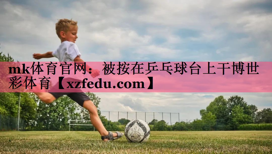 mk体育官网：被按在乒乓球台上干博世彩体育