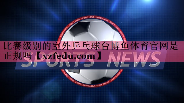 比赛级别的室外乒乓球台博鱼体育官网是正规吗