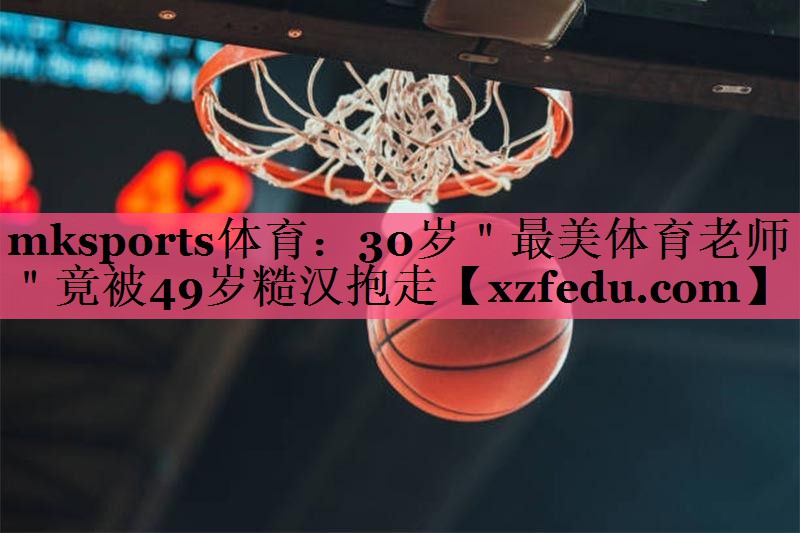 mksports体育：30岁＂最美体育老师＂竟被49岁糙汉抱走