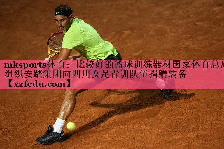 mksports体育：比较好的篮球训练器材国家体育总局组织安踏集团向四川女足青训队伍捐赠装备
