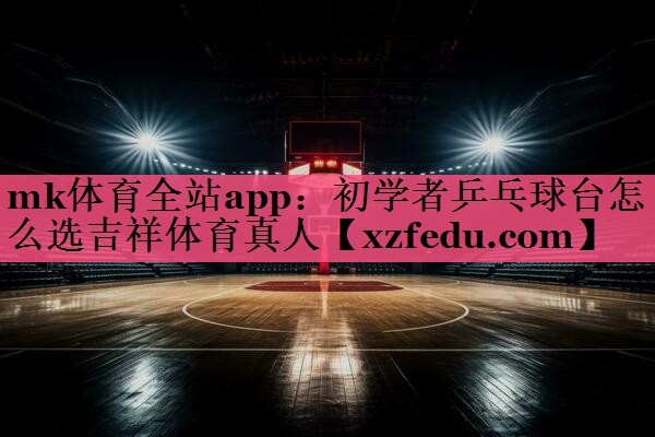 mk体育全站app：初学者乒乓球台怎么选吉祥体育真人