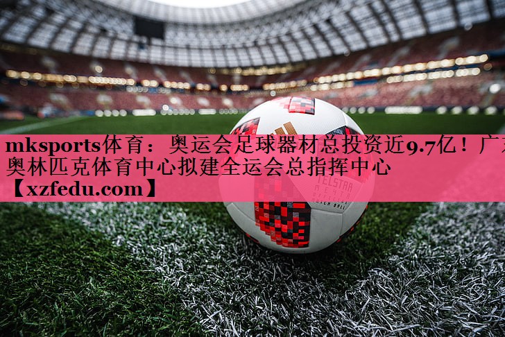 mksports体育：奥运会足球器材总投资近9.7亿！广东奥林匹克体育中心拟建全运会总指挥中心