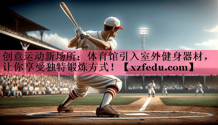创意运动新场所：体育馆引入室外健身器材，让你享受独特锻炼方式！