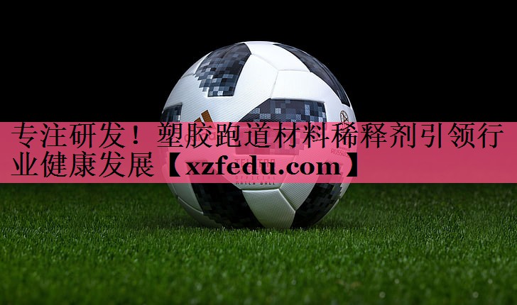专注研发！塑胶跑道材料稀释剂引领行业健康发展
