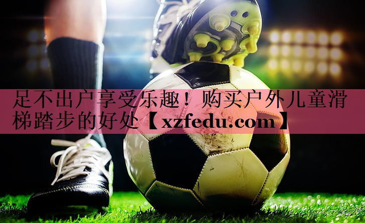 足不出户享受乐趣！购买户外儿童滑梯踏步的好处
